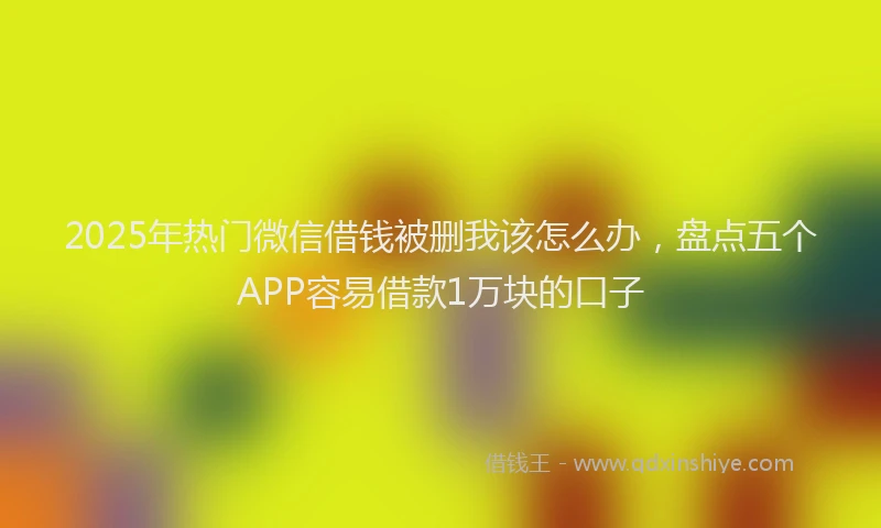2025年热门微信借钱被删我该怎么办，盘点五个APP容易借款1万块的口子
