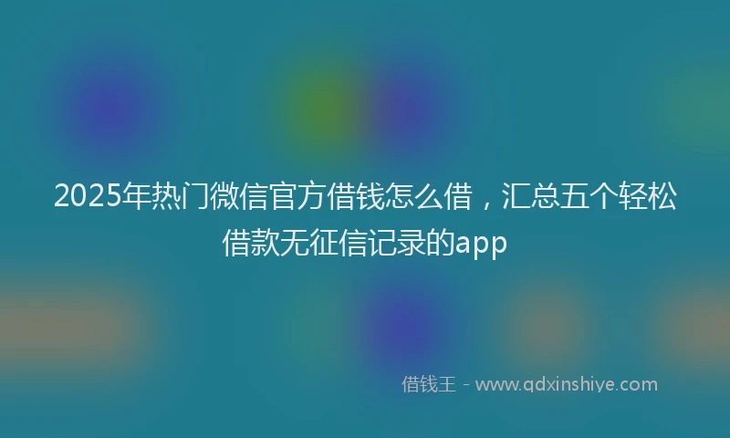 2025年热门微信官方借钱怎么借，汇总五个轻松借款无征信记录的app
