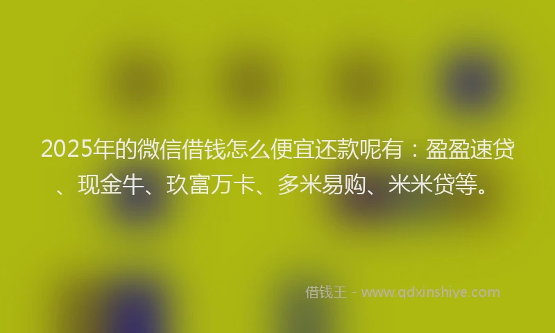 2025年的微信借钱怎么便宜还款呢有：盈盈速贷、现金牛、玖富万卡、多米易购、米米贷等。