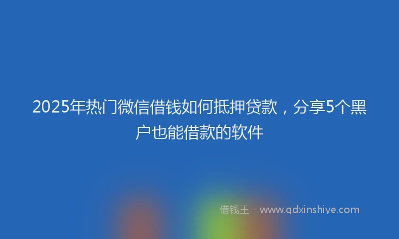 2025年热门微信借钱如何抵押贷款，分享5个黑户也能借款的软件