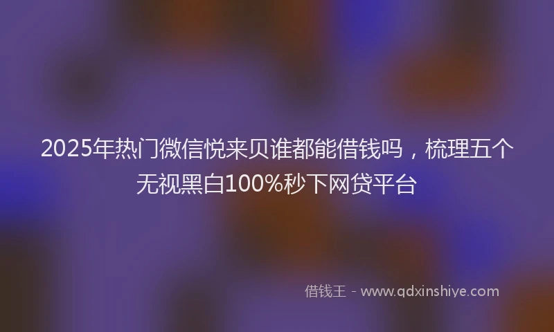 2025年热门微信悦来贝谁都能借钱吗，梳理五个无视黑白100%秒下网贷平台