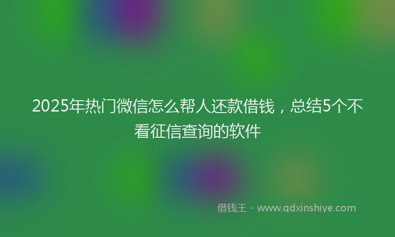2025年热门微信怎么帮人还款借钱，总结5个不看征信查询的软件