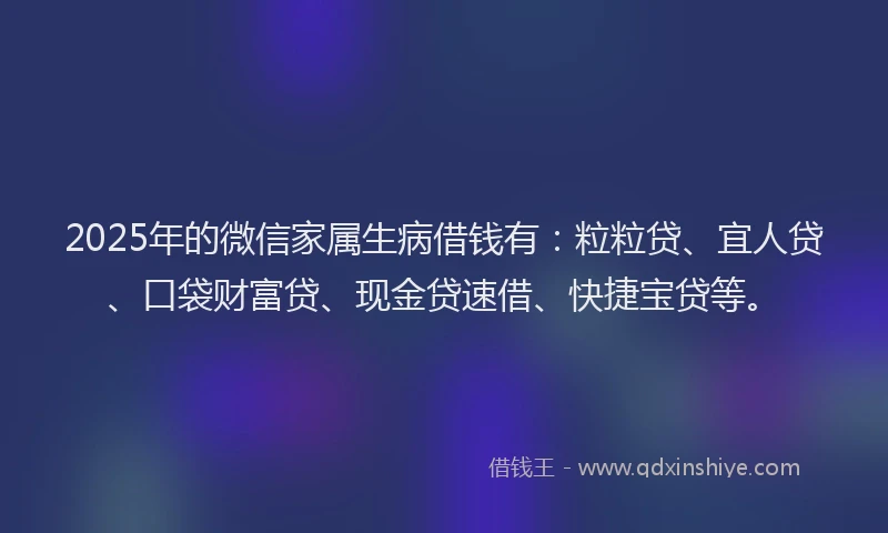 2025年的微信家属生病借钱有：粒粒贷、宜人贷、口袋财富贷、现金贷速借、快捷宝贷等。