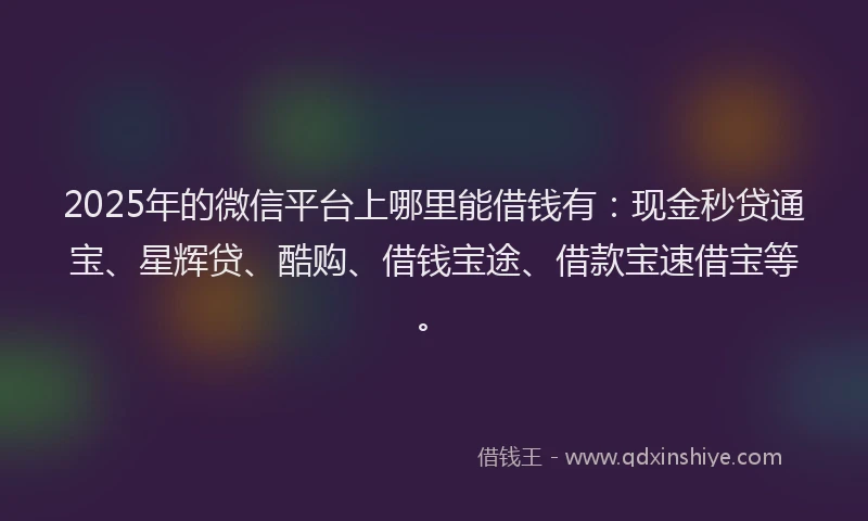 2025年的微信平台上哪里能借钱有：现金秒贷通宝、星辉贷、酷购、借钱宝途、借款宝速借宝等。