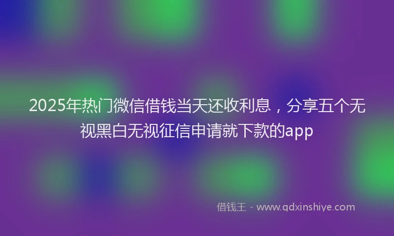 2025年热门微信借钱当天还收利息，分享五个无视黑白无视征信申请就下款的app