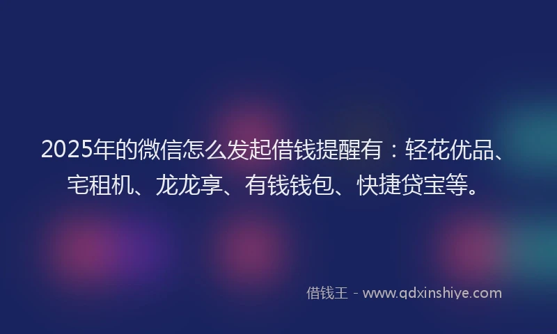 2025年的微信怎么发起借钱提醒有：轻花优品、宅租机、龙龙享、有钱钱包、快捷贷宝等。