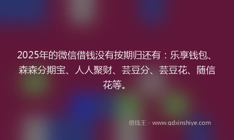 2025年的微信借钱没有按期归还有：乐享钱包、森森分期宝、人人聚财、芸豆分、芸豆花、随信花等。