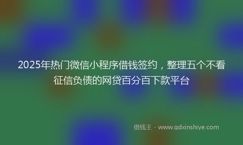 2025年热门微信小程序借钱签约，整理五个不看征信负债的网贷百分百下款平台