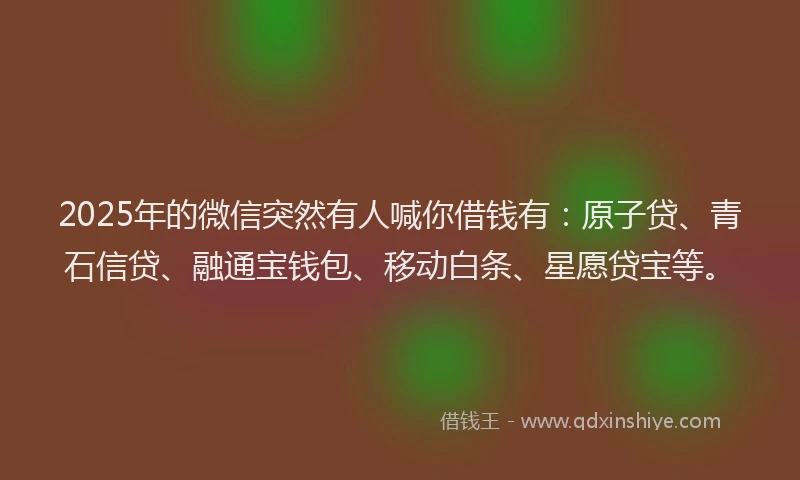 2025年的微信突然有人喊你借钱有：原子贷、青石信贷、融通宝钱包、移动白条、星愿贷宝等。