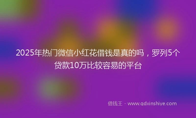 2025年热门微信小红花借钱是真的吗，罗列5个贷款10万比较容易的平台