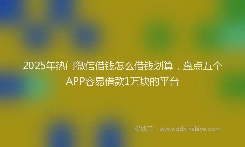 2025年热门微信借钱怎么借钱划算，盘点五个APP容易借款1万块的平台
