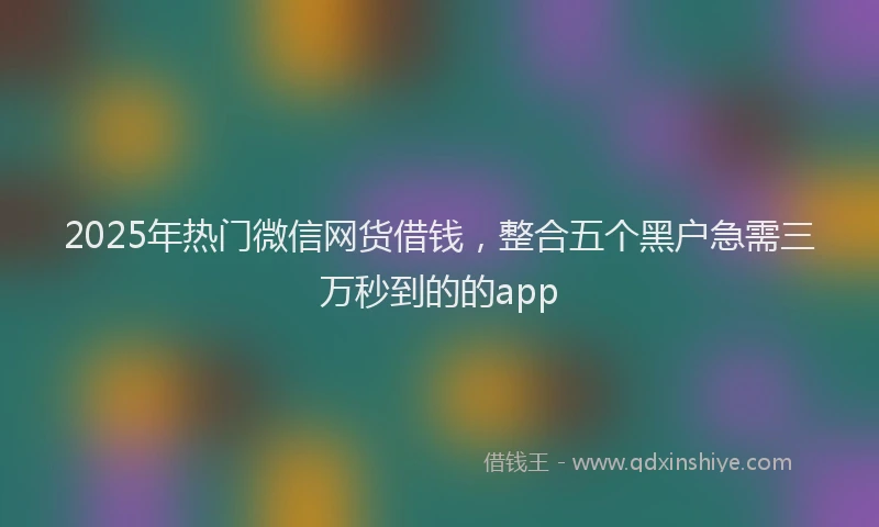 2025年热门微信网货借钱，整合五个黑户急需三万秒到的的app