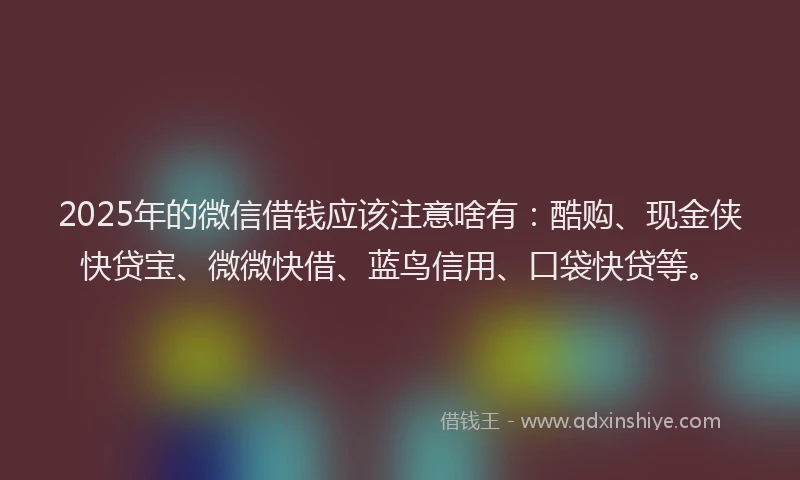 2025年的微信借钱应该注意啥有：酷购、现金侠快贷宝、微微快借、蓝鸟信用、口袋快贷等。