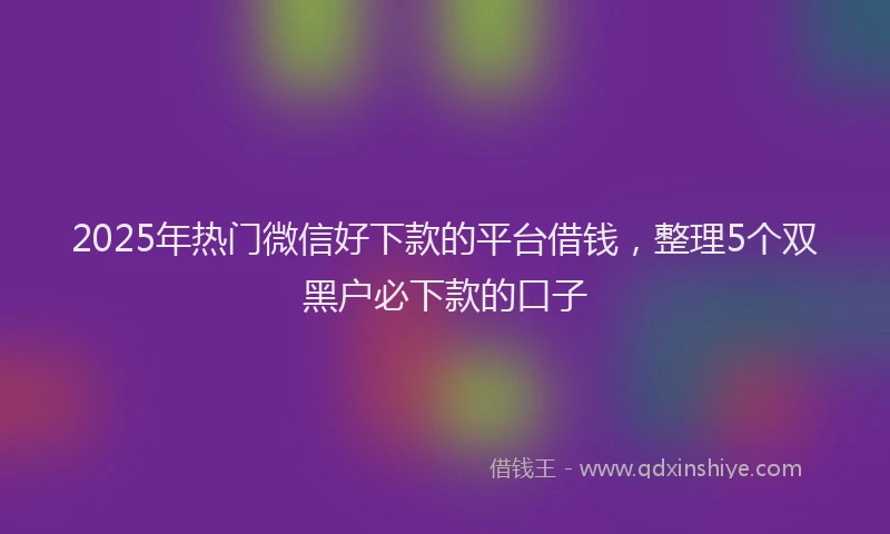 2025年热门微信好下款的平台借钱，整理5个双黑户必下款的口子
