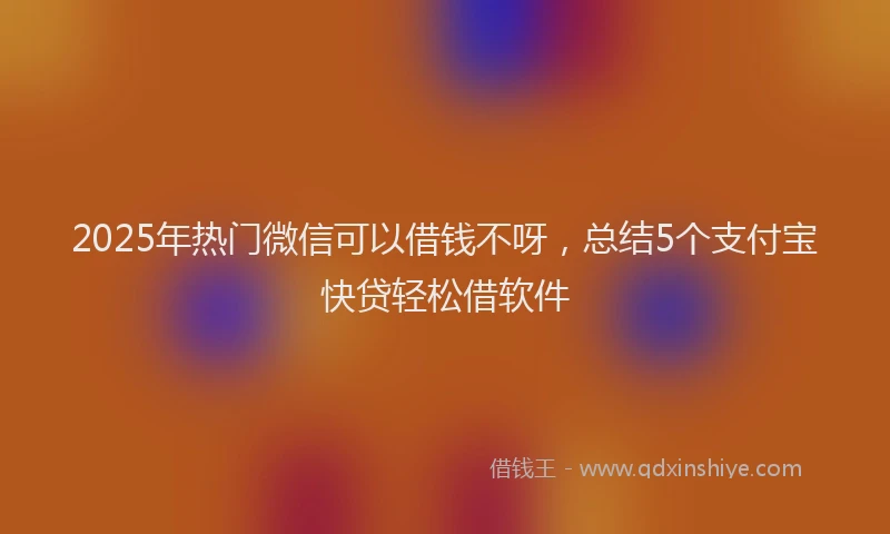 2025年热门微信可以借钱不呀，总结5个支付宝快贷轻松借软件
