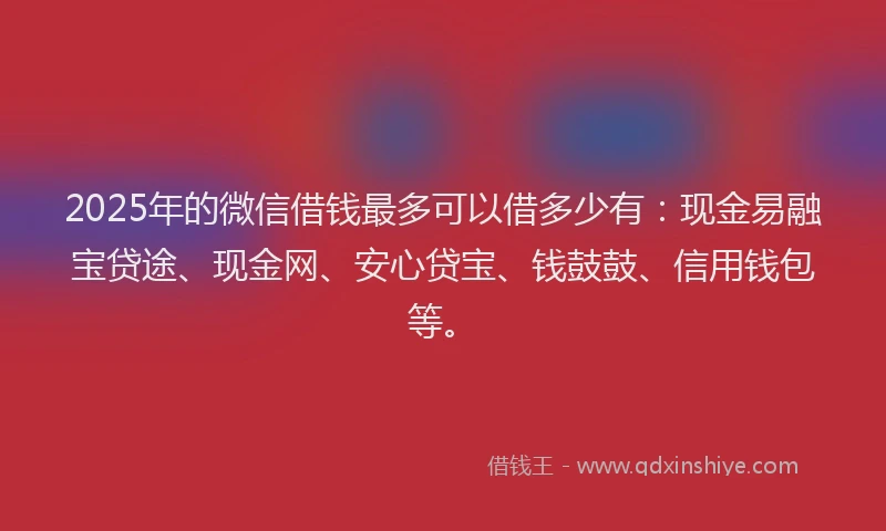 2025年的微信借钱最多可以借多少有：现金易融宝贷途、现金网、安心贷宝、钱鼓鼓、信用钱包等。