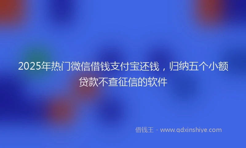 2025年热门微信借钱支付宝还钱，归纳五个小额贷款不查征信的软件
