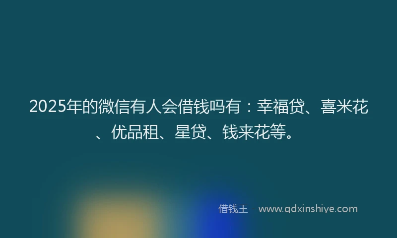 2025年的微信有人会借钱吗有：幸福贷、喜米花、优品租、星贷、钱来花等。