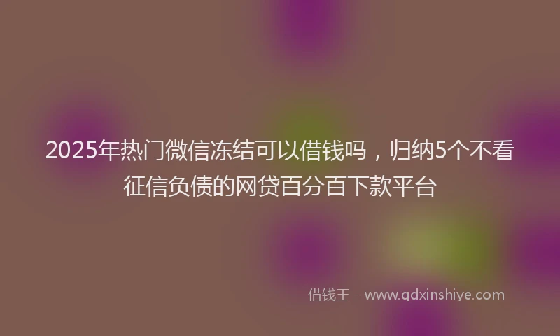 2025年热门微信冻结可以借钱吗，归纳5个不看征信负债的网贷百分百下款平台