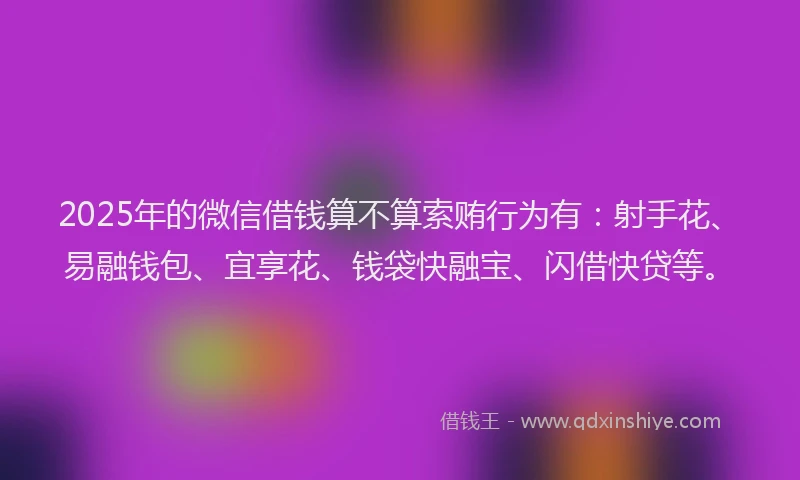 2025年的微信借钱算不算索贿行为有：射手花、易融钱包、宜享花、钱袋快融宝、闪借快贷等。