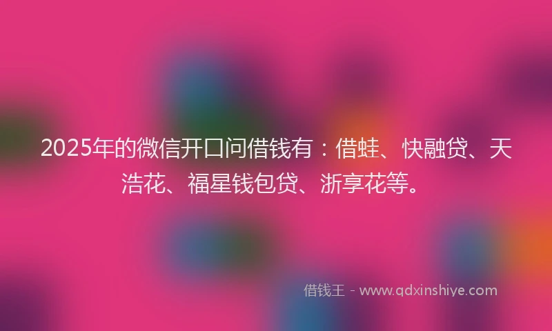 2025年的微信开口问借钱有：借蛙、快融贷、天浩花、福星钱包贷、浙享花等。