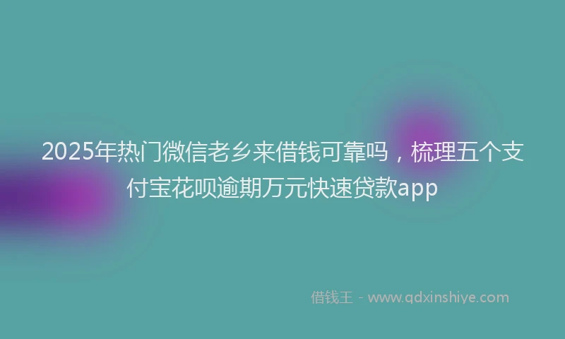 2025年热门微信老乡来借钱可靠吗，梳理五个支付宝花呗逾期万元快速贷款app