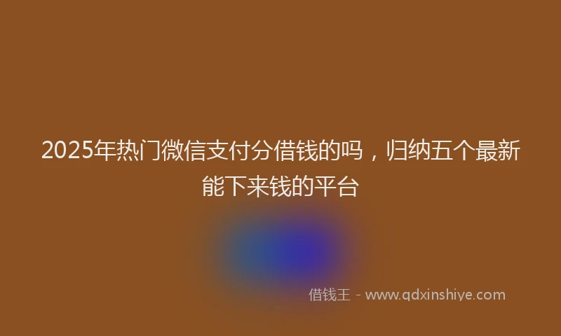 2025年热门微信支付分借钱的吗，归纳五个最新能下来钱的平台