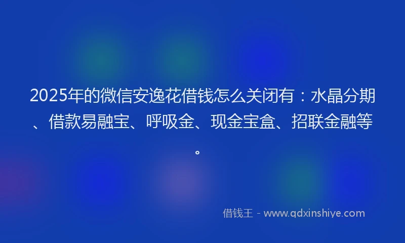 2025年的微信安逸花借钱怎么关闭有：水晶分期、借款易融宝、呼吸金、现金宝盒、招联金融等。