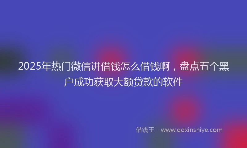 2025年热门微信讲借钱怎么借钱啊，盘点五个黑户成功获取大额贷款的软件
