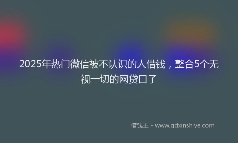 2025年热门微信被不认识的人借钱，整合5个无视一切的网贷口子