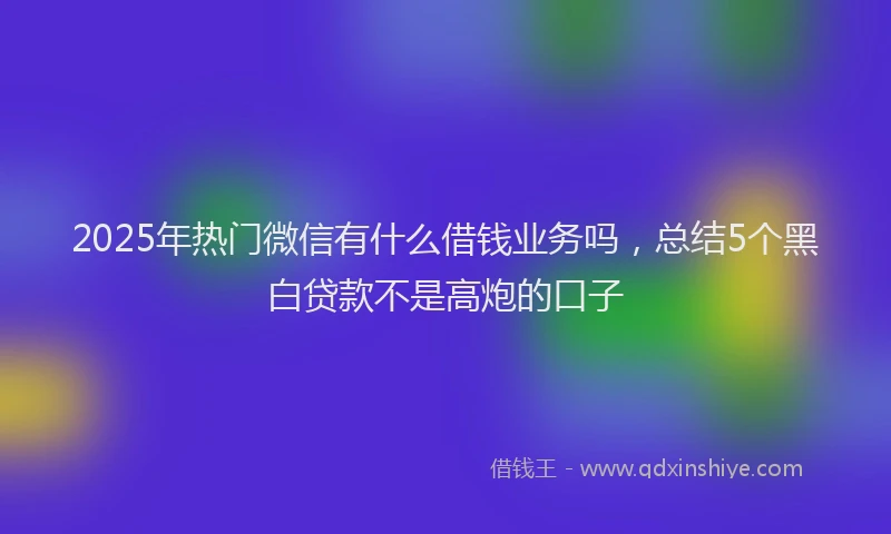 2025年热门微信有什么借钱业务吗，总结5个黑白贷款不是高炮的口子
