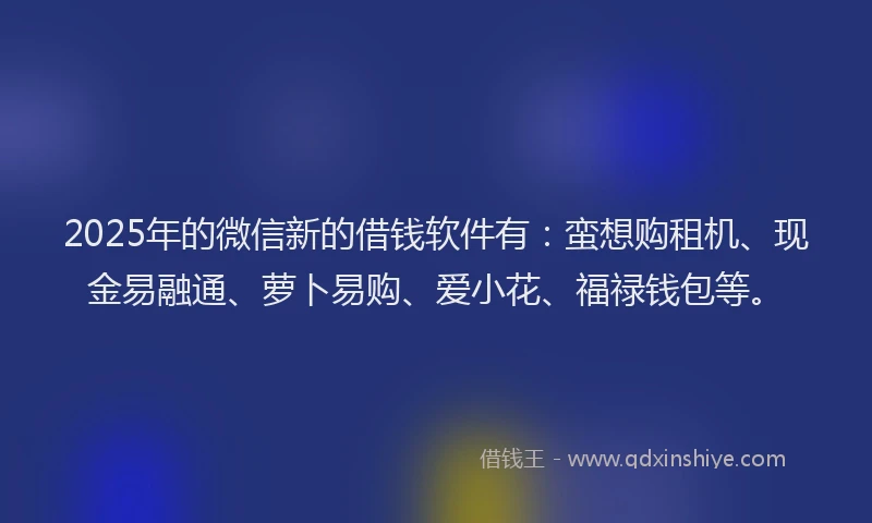 2025年的微信新的借钱软件有：蛮想购租机、现金易融通、萝卜易购、爱小花、福禄钱包等。