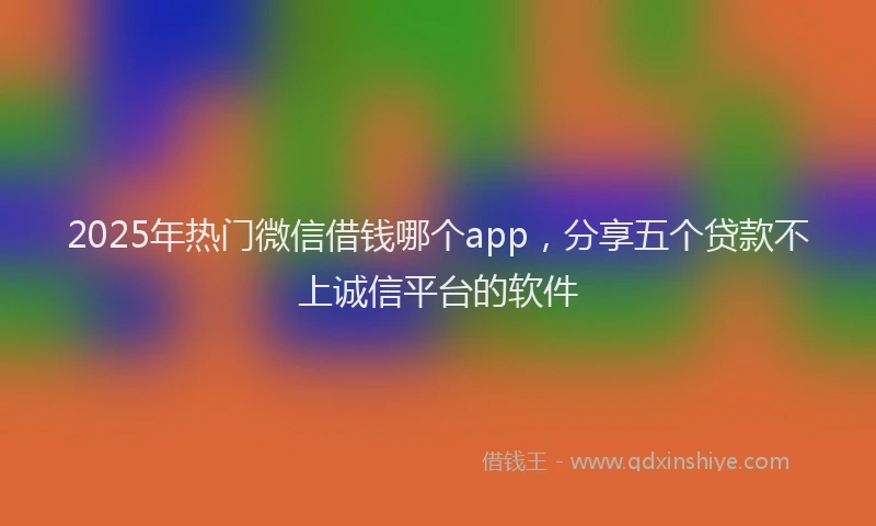 2025年热门微信借钱哪个app，分享五个贷款不上诚信平台的软件