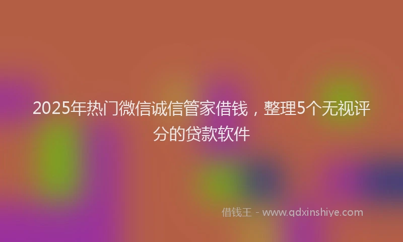 2025年热门微信诚信管家借钱，整理5个无视评分的贷款软件
