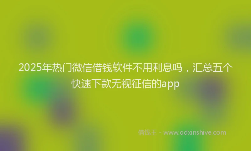 2025年热门微信借钱软件不用利息吗，汇总五个快速下款无视征信的app