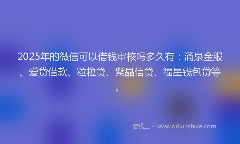 2025年的微信可以借钱审核吗多久有：涌泉金服、爱贷借款、粒粒贷、紫晶信贷、福星钱包贷等。