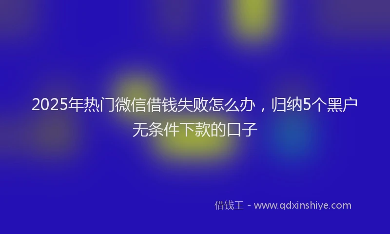 2025年热门微信借钱失败怎么办，归纳5个黑户无条件下款的口子