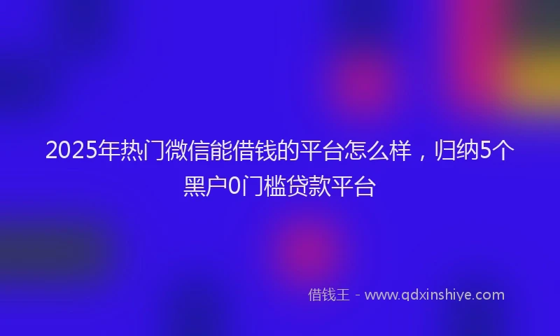 2025年热门微信能借钱的平台怎么样，归纳5个黑户0门槛贷款平台