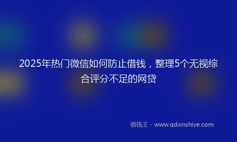 2025年热门微信如何防止借钱，整理5个无视综合评分不足的网贷