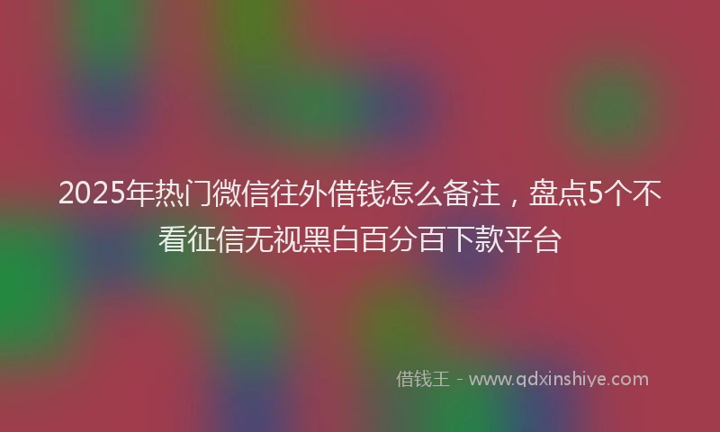 2025年热门微信往外借钱怎么备注，盘点5个不看征信无视黑白百分百下款平台