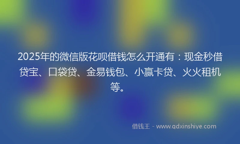 2025年的微信版花呗借钱怎么开通有：现金秒借贷宝、口袋贷、金易钱包、小赢卡贷、火火租机等。