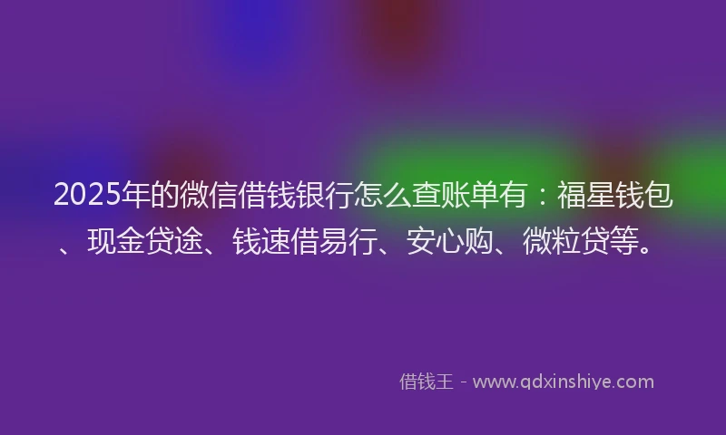 2025年的微信借钱银行怎么查账单有：福星钱包、现金贷途、钱速借易行、安心购、微粒贷等。