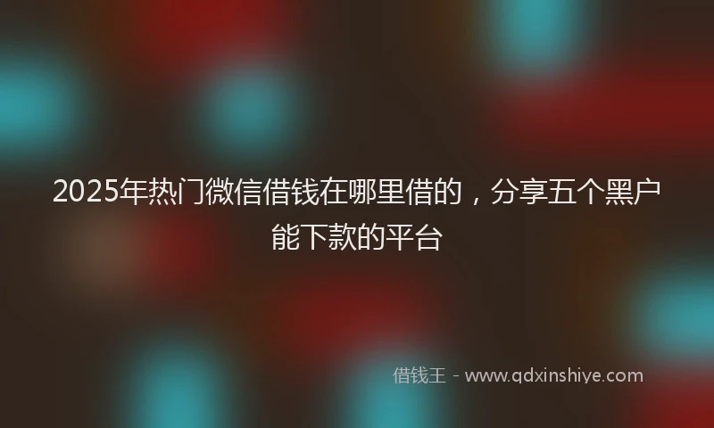 2025年热门微信借钱在哪里借的，分享五个黑户能下款的平台