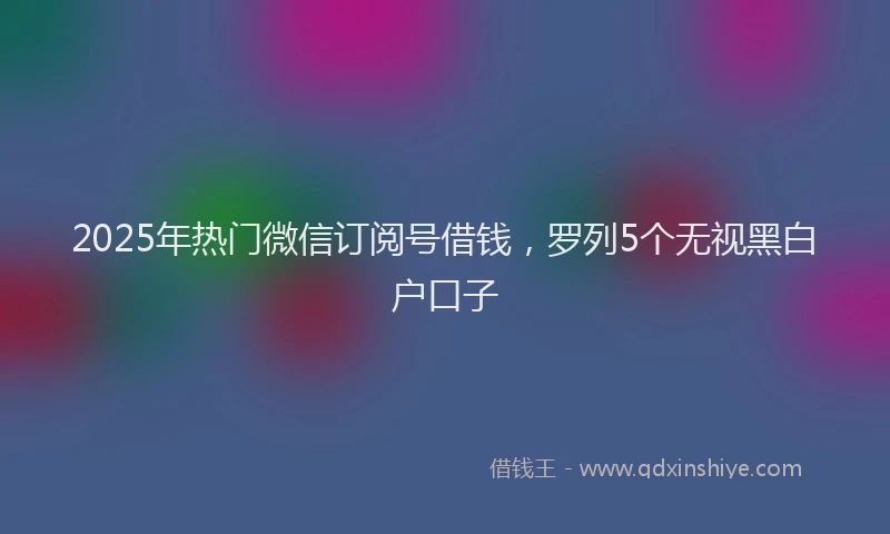 2025年热门微信订阅号借钱，罗列5个无视黑白户口子