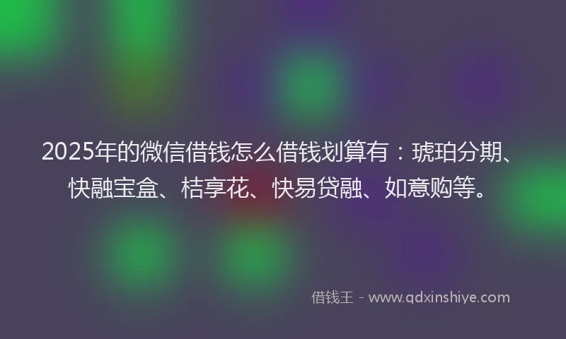 2025年的微信借钱怎么借钱划算有：琥珀分期、快融宝盒、桔享花、快易贷融、如意购等。