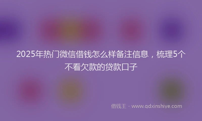 2025年热门微信借钱怎么样备注信息，梳理5个不看欠款的贷款口子