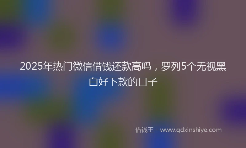 2025年热门微信借钱还款高吗，罗列5个无视黑白好下款的口子