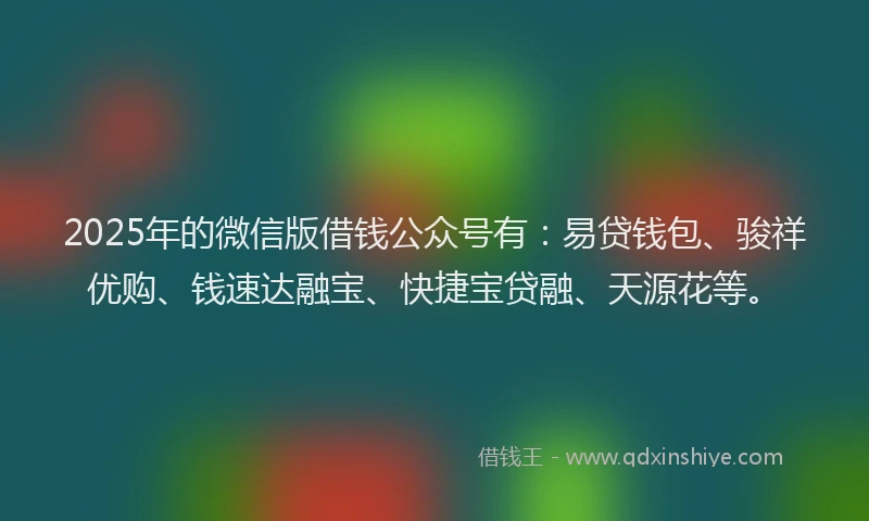 2025年的微信版借钱公众号有：易贷钱包、骏祥优购、钱速达融宝、快捷宝贷融、天源花等。