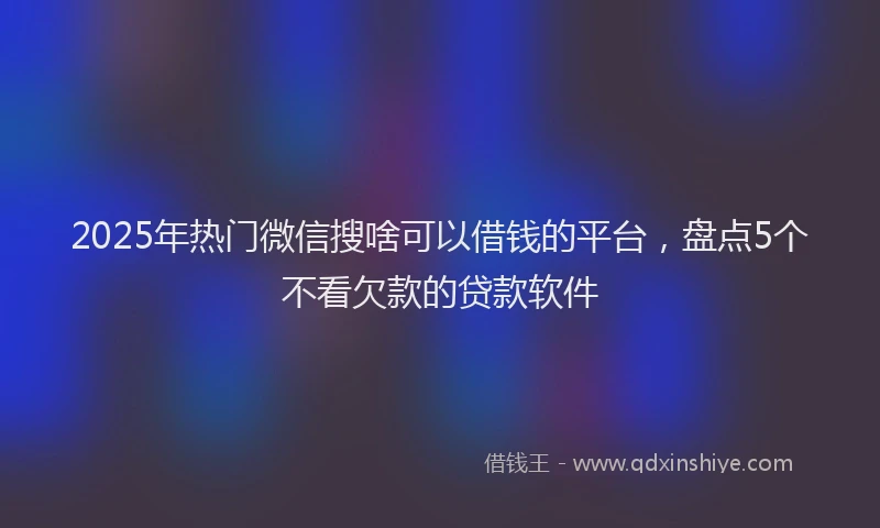 2025年热门微信搜啥可以借钱的平台，盘点5个不看欠款的贷款软件
