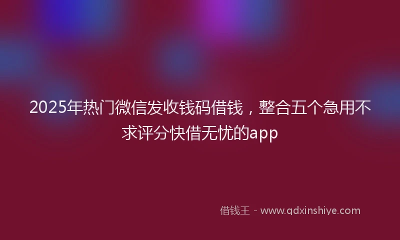 2025年热门微信发收钱码借钱，整合五个急用不求评分快借无忧的app